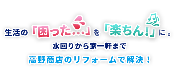 生活の困った…を楽ちん！に、 水回りから家一軒まで。高野商店のリフォームで解決！